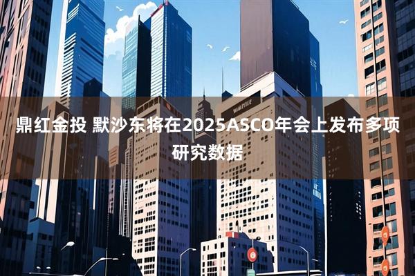 鼎红金投 默沙东将在2025ASCO年会上发布多项研究数据