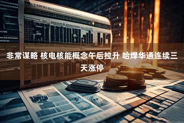 非常谋略 核电核能概念午后拉升 哈焊华通连续三天涨停