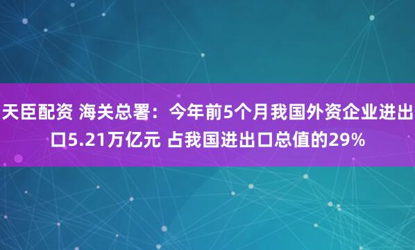 天臣配资 海关总署：今年前5个月我国外资企业进出口5.21万亿元 占我国进出口总值的29%
