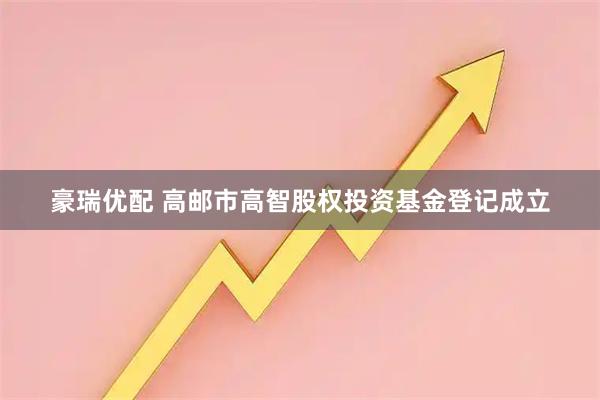 豪瑞优配 高邮市高智股权投资基金登记成立