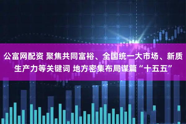公富网配资 聚焦共同富裕、全国统一大市场、新质生产力等关键词 地方密集布局谋篇“十五五”