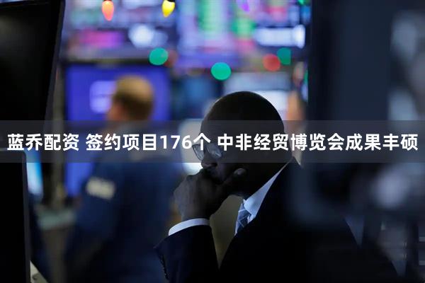 蓝乔配资 签约项目176个 中非经贸博览会成果丰硕