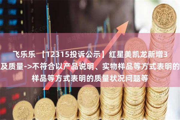 飞乐乐 【12315投诉公示】红星美凯龙新增3件投诉公示，涉及质量->不符合以产品说明、实物样品等方式表明的质量状况问题等
