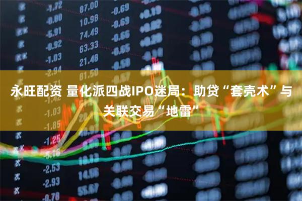 永旺配资 量化派四战IPO迷局：助贷“套壳术”与关联交易“地雷”
