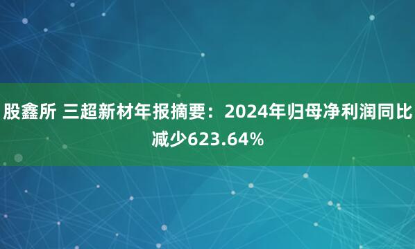 股鑫所 三超新材年报摘要：2024年归母净利润同比减少623.64%