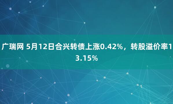 广瑞网 5月12日合兴转债上涨0.42%，转股溢价率13.15%