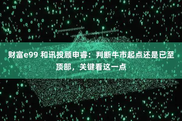 财富e99 和讯投顾申睿：判断牛市起点还是已至顶部，关键看这一点