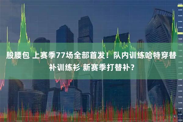 股腰包 上赛季77场全部首发！队内训练哈特穿替补训练衫 新赛季打替补？