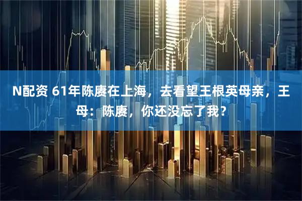 N配资 61年陈赓在上海，去看望王根英母亲，王母：陈赓，你还没忘了我？