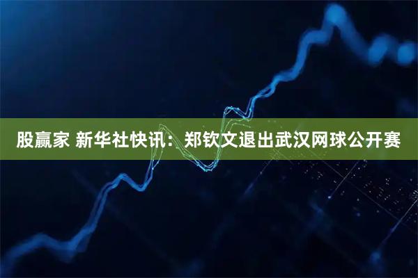股赢家 新华社快讯：郑钦文退出武汉网球公开赛