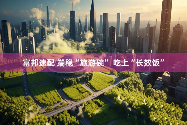 富邦速配 端稳“旅游碗”&#32;吃上“长效饭”