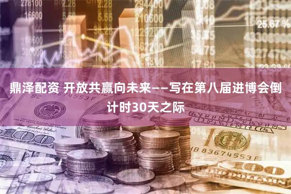 鼎泽配资 开放共赢向未来——写在第八届进博会倒计时30天之际